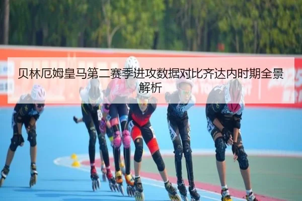 贝林厄姆皇马第二赛季进攻数据对比齐达内时期全景解析