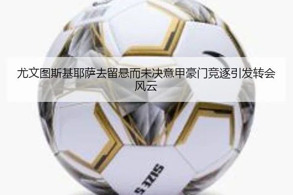 尤文图斯基耶萨去留悬而未决意甲豪门竞逐引发转会风云